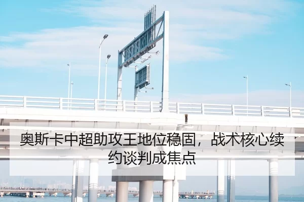 奥斯卡中超助攻王地位稳固，战术核心续约谈判成焦点
