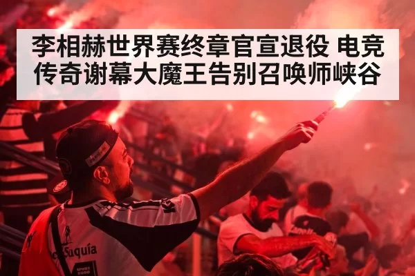 李相赫世界赛终章官宣退役 电竞传奇谢幕大魔王告别召唤师峡谷