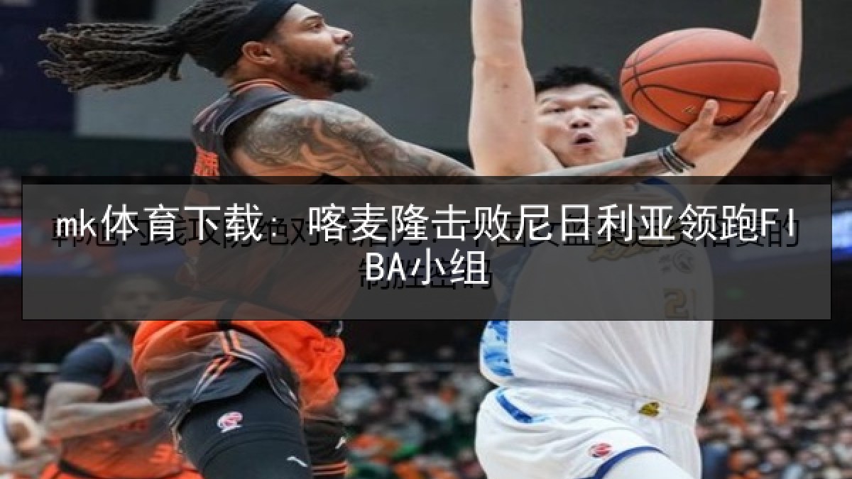mk体育下载: 喀麦隆击败尼日利亚领跑FIBA小组 mk体育下载: 喀麦隆击败尼日利亚领跑FIBA小组