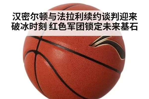 汉密尔顿与法拉利续约谈判迎来破冰时刻 红色军团锁定未来基石